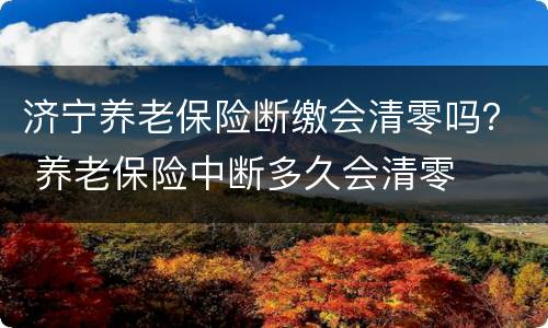 济宁养老保险断缴会清零吗？ 养老保险中断多久会清零