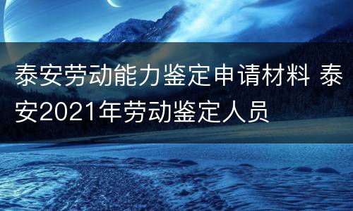 泰安劳动能力鉴定申请材料 泰安2021年劳动鉴定人员
