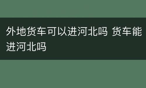 外地货车可以进河北吗 货车能进河北吗