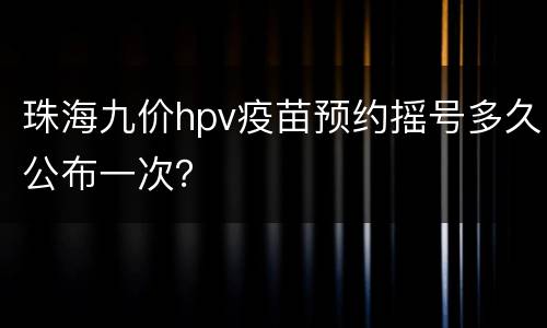 珠海九价hpv疫苗预约摇号多久公布一次？