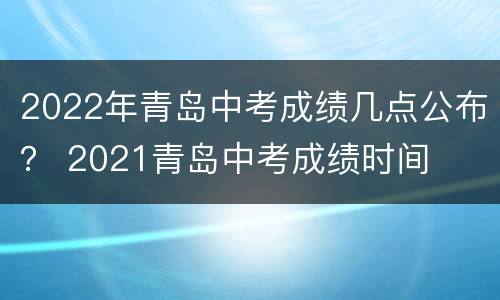 2022年青岛中考成绩几点公布？ 2021青岛中考成绩时间