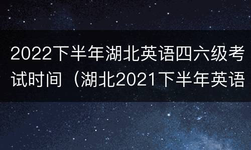 2022下半年湖北英语四六级考试时间（湖北2021下半年英语四六级考试时间）