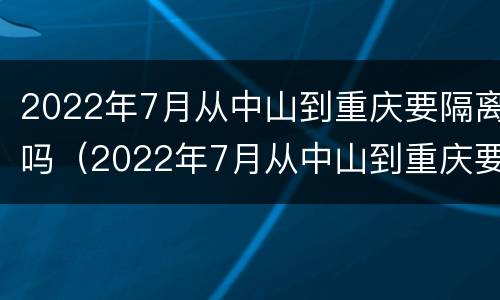 2022年7月从中山到重庆要隔离吗（2022年7月从中山到重庆要隔离吗今天）