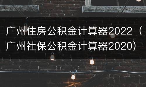 广州住房公积金计算器2022（广州社保公积金计算器2020）