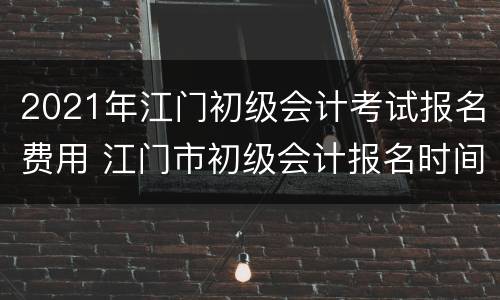 2021年江门初级会计考试报名费用 江门市初级会计报名时间