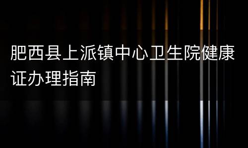肥西县上派镇中心卫生院健康证办理指南