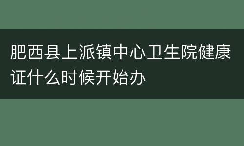 肥西县上派镇中心卫生院健康证什么时候开始办