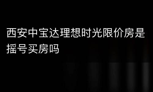 西安中宝达理想时光限价房是摇号买房吗