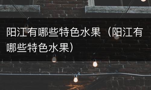 阳江有哪些特色水果（阳江有哪些特色水果）