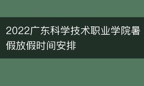 2022广东科学技术职业学院暑假放假时间安排