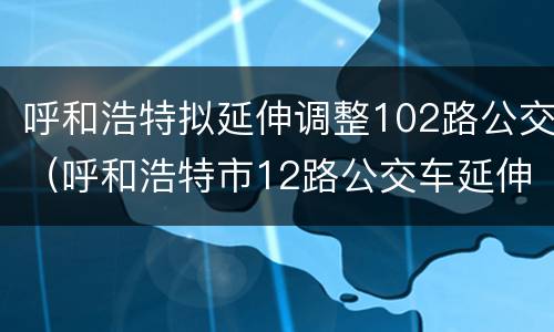 呼和浩特拟延伸调整102路公交（呼和浩特市12路公交车延伸调整）