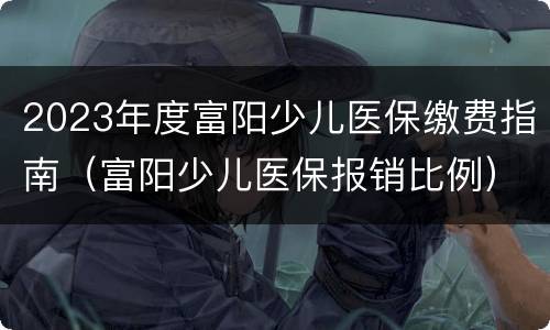 2023年度富阳少儿医保缴费指南（富阳少儿医保报销比例）