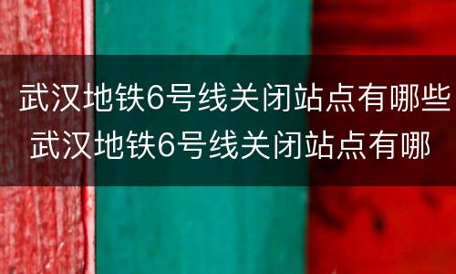 武汉地铁6号线关闭站点有哪些 武汉地铁6号线关闭站点有哪些站
