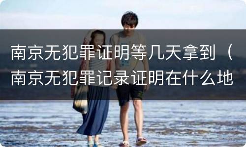 南京无犯罪证明等几天拿到（南京无犯罪记录证明在什么地方开）