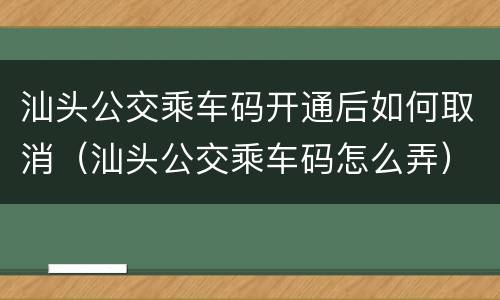 汕头公交乘车码开通后如何取消（汕头公交乘车码怎么弄）