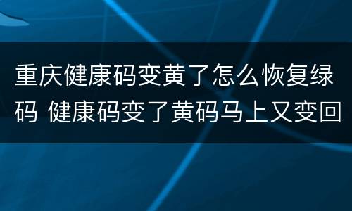 重庆健康码变黄了怎么恢复绿码 健康码变了黄码马上又变回绿码