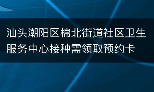 汕头潮阳区棉北街道社区卫生服务中心接种需领取预约卡