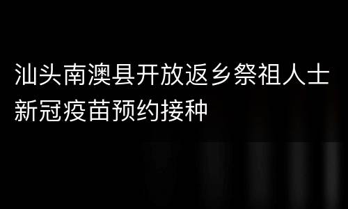 汕头南澳县开放返乡祭祖人士新冠疫苗预约接种