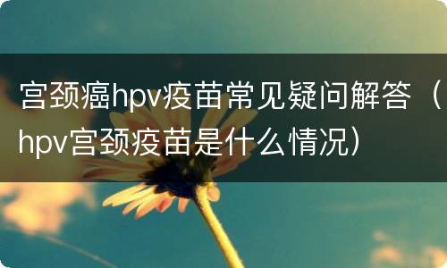 宫颈癌hpv疫苗常见疑问解答（hpv宫颈疫苗是什么情况）