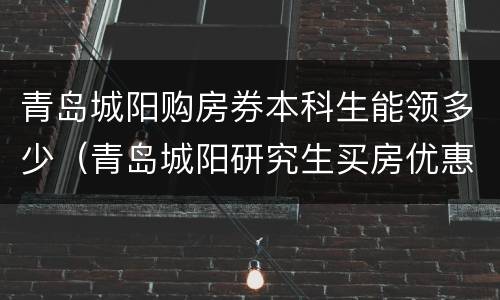 青岛城阳购房券本科生能领多少（青岛城阳研究生买房优惠）