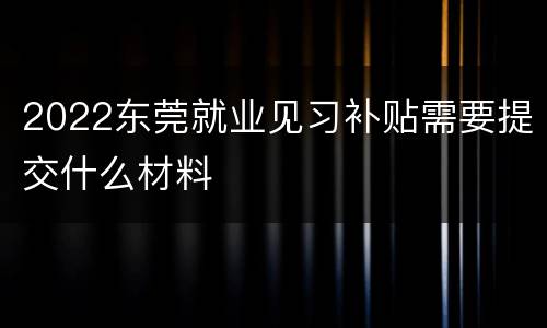 2022东莞就业见习补贴需要提交什么材料