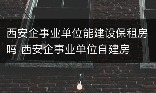 西安企事业单位能建设保租房吗 西安企事业单位自建房