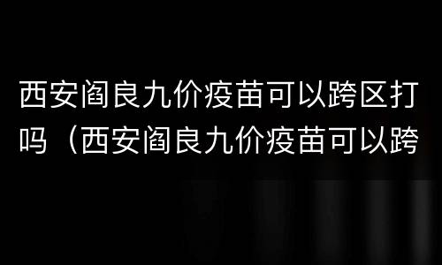 西安阎良九价疫苗可以跨区打吗（西安阎良九价疫苗可以跨区打吗）
