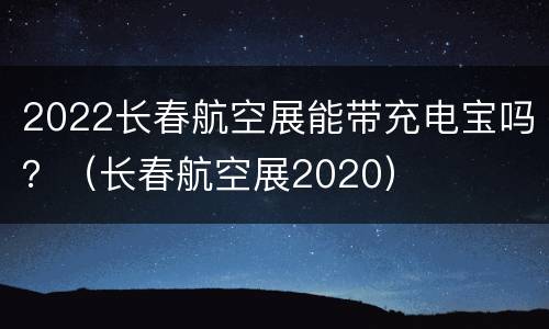 2022长春航空展能带充电宝吗？（长春航空展2020）