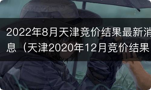 2022年8月天津竞价结果最新消息（天津2020年12月竞价结果）
