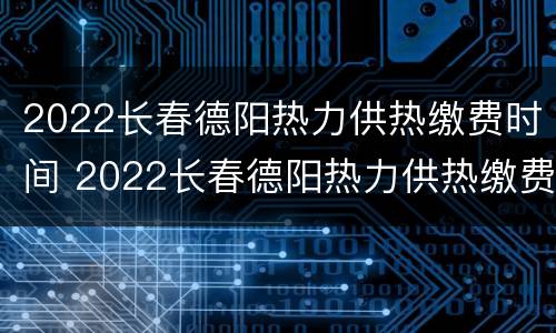 2022长春德阳热力供热缴费时间 2022长春德阳热力供热缴费时间及规定