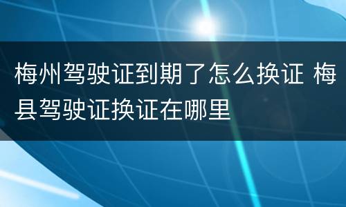 梅州驾驶证到期了怎么换证 梅县驾驶证换证在哪里