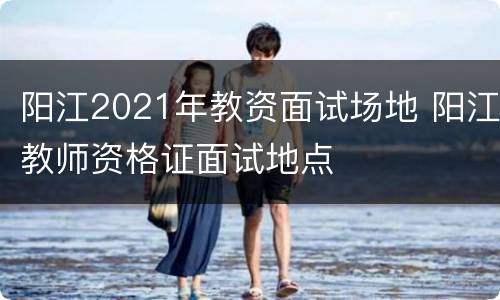阳江2021年教资面试场地 阳江教师资格证面试地点