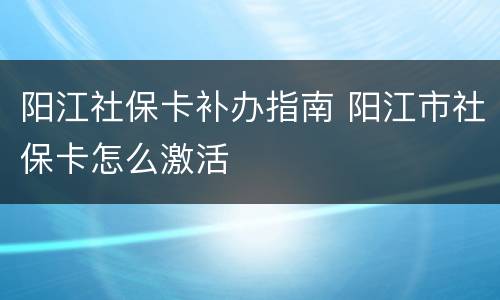 阳江社保卡补办指南 阳江市社保卡怎么激活