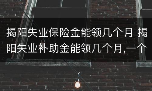 揭阳失业保险金能领几个月 揭阳失业补助金能领几个月,一个月多少钱