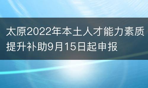 太原2022年本土人才能力素质提升补助9月15日起申报