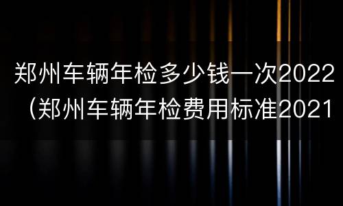 郑州车辆年检多少钱一次2022（郑州车辆年检费用标准2021）