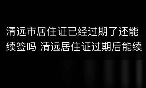 清远市居住证已经过期了还能续签吗 清远居住证过期后能续签嘛