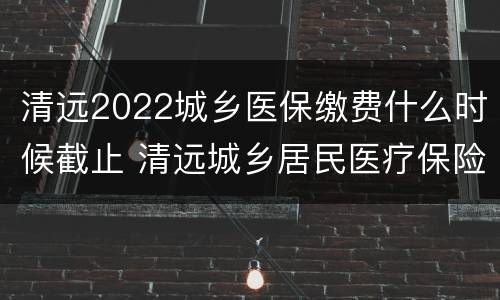 清远2022城乡医保缴费什么时候截止 清远城乡居民医疗保险缴费2021年度要多少钱