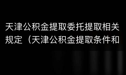 天津公积金提取委托提取相关规定（天津公积金提取条件和提取流程）