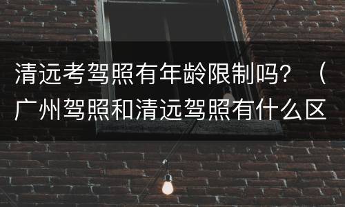 清远考驾照有年龄限制吗？（广州驾照和清远驾照有什么区别）