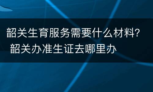 韶关生育服务需要什么材料？ 韶关办准生证去哪里办