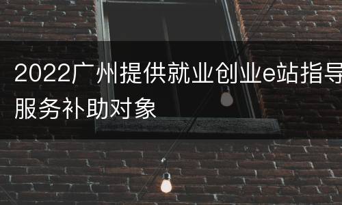 2022广州提供就业创业e站指导服务补助对象
