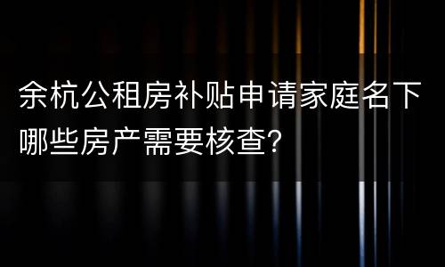 余杭公租房补贴申请家庭名下哪些房产需要核查？