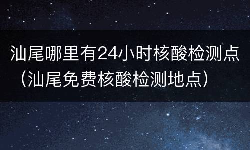 汕尾哪里有24小时核酸检测点（汕尾免费核酸检测地点）