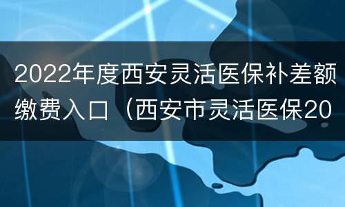 2022年度西安灵活医保补差额缴费入口（西安市灵活医保2020缴费时间）