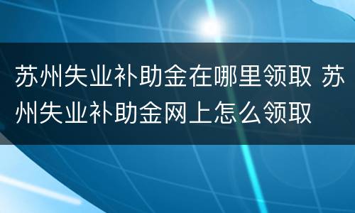 苏州失业补助金在哪里领取 苏州失业补助金网上怎么领取