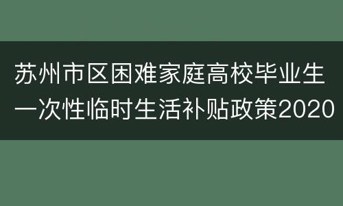 苏州市区困难家庭高校毕业生一次性临时生活补贴政策2020