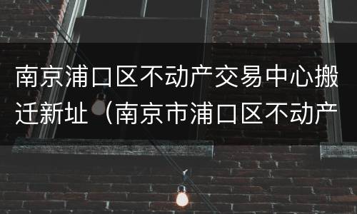 南京浦口区不动产交易中心搬迁新址（南京市浦口区不动产交易中心）
