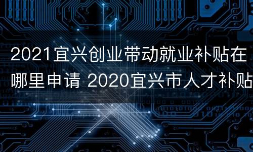 2021宜兴创业带动就业补贴在哪里申请 2020宜兴市人才补贴