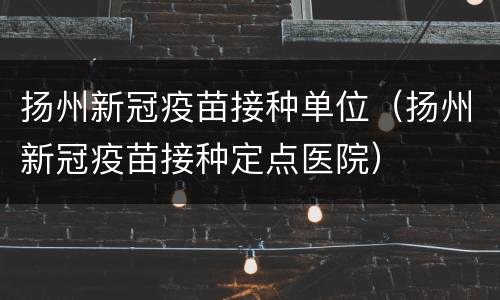 扬州新冠疫苗接种单位（扬州新冠疫苗接种定点医院）
